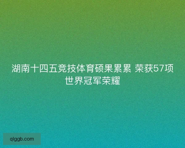湖南十四五竞技体育硕果累累 荣获57项世界冠军荣耀