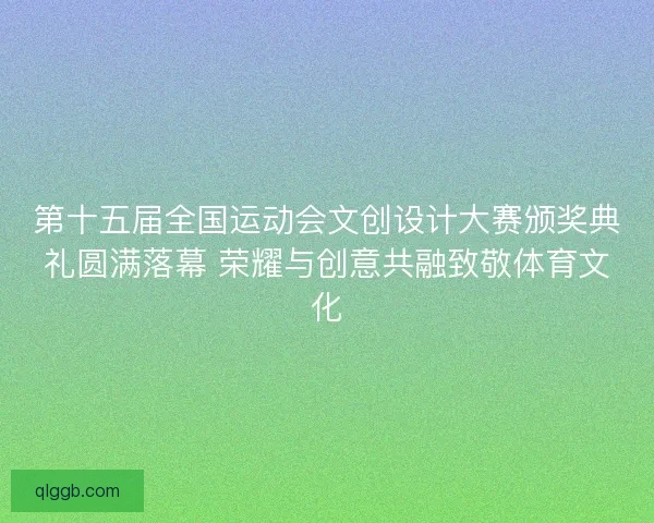第十五届全国运动会文创设计大赛颁奖典礼圆满落幕 荣耀与创意共融致敬体育文化