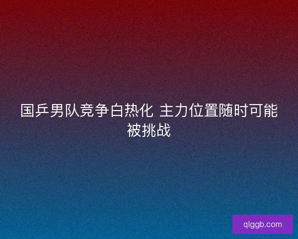 国乒男队竞争白热化 主力位置随时可能被挑战