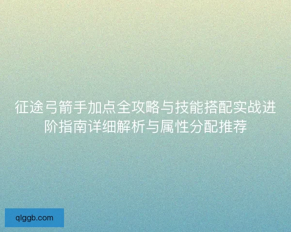 征途弓箭手加点全攻略与技能搭配实战进阶指南详细解析与属性分配推荐